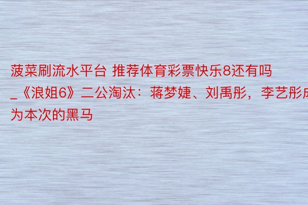 菠菜刷流水平台 推荐体育彩票快乐8还有吗_《浪姐6》二公淘汰：蒋梦婕、刘禹彤，李艺彤成为本次的黑马