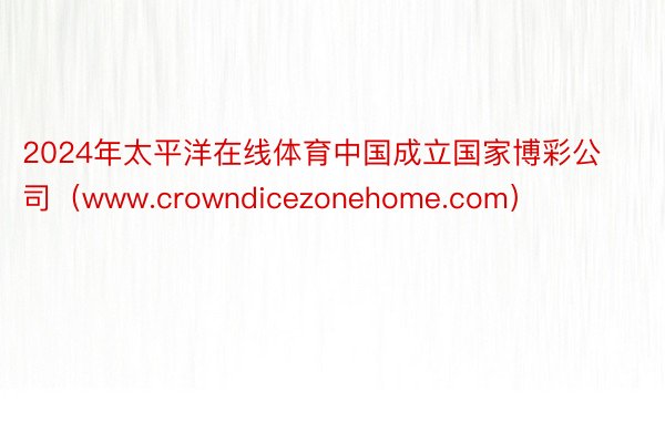 2024年太平洋在线体育中国成立国家博彩公司（www.crowndicezonehome.com）