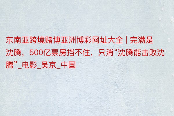 东南亚跨境赌博亚洲博彩网址大全 | 完满是沈腾，500亿票房挡不住，只消“沈腾能击败沈腾”_电影_吴京_中国